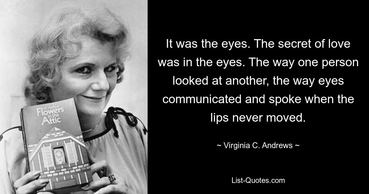 It was the eyes. The secret of love was in the eyes. The way one person looked at another, the way eyes communicated and spoke when the lips never moved. — © Virginia C. Andrews