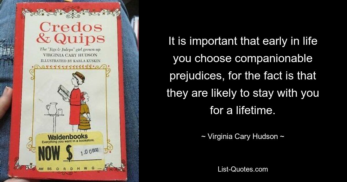 It is important that early in life you choose companionable prejudices, for the fact is that they are likely to stay with you for a lifetime. — © Virginia Cary Hudson