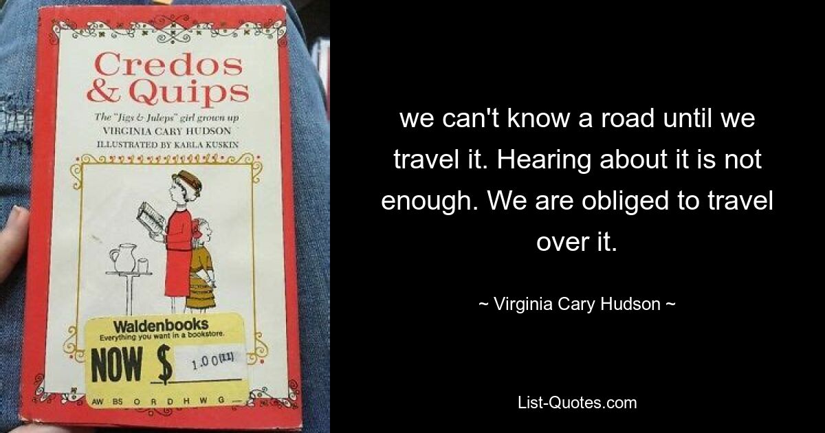 we can't know a road until we travel it. Hearing about it is not enough. We are obliged to travel over it. — © Virginia Cary Hudson