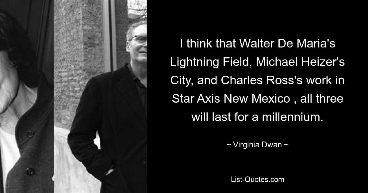 I think that Walter De Maria's Lightning Field, Michael Heizer's City, and Charles Ross's work in Star Axis New Mexico , all three will last for a millennium. — © Virginia Dwan