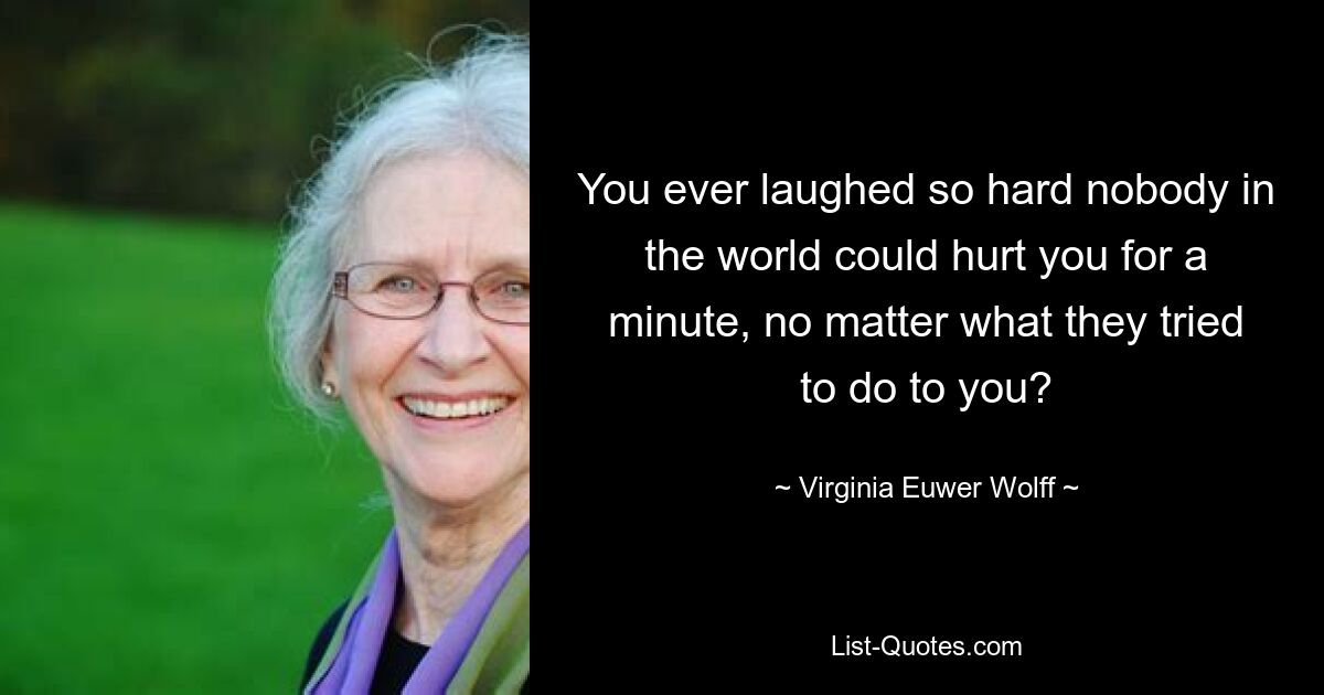 You ever laughed so hard nobody in the world could hurt you for a minute, no matter what they tried to do to you? — © Virginia Euwer Wolff