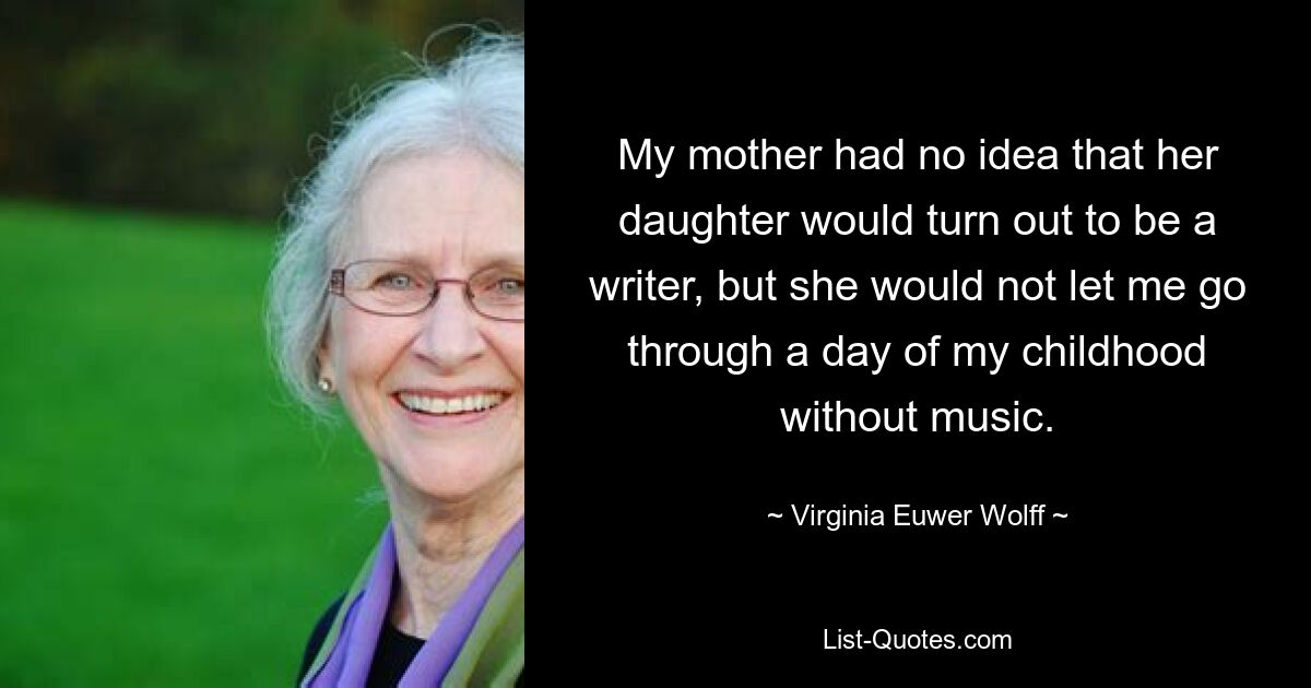 My mother had no idea that her daughter would turn out to be a writer, but she would not let me go through a day of my childhood without music. — © Virginia Euwer Wolff