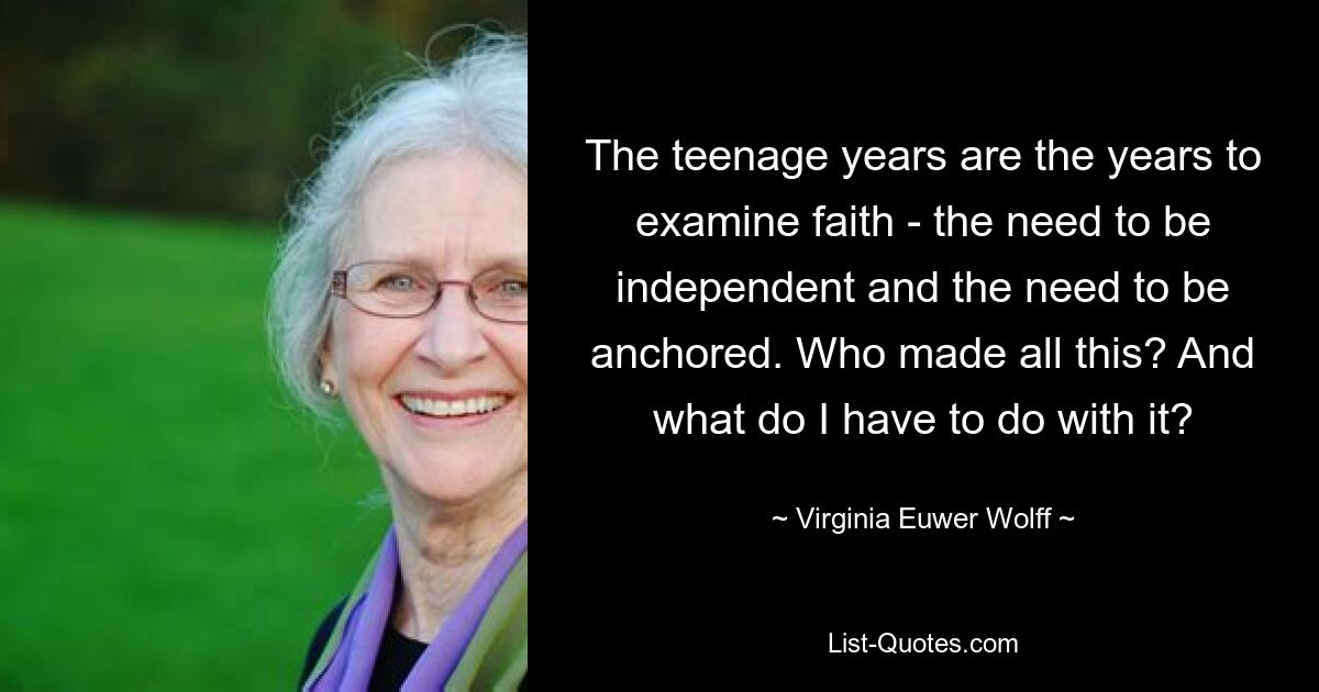 The teenage years are the years to examine faith - the need to be independent and the need to be anchored. Who made all this? And what do I have to do with it? — © Virginia Euwer Wolff