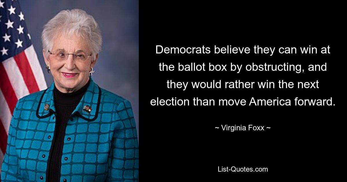 Democrats believe they can win at the ballot box by obstructing, and they would rather win the next election than move America forward. — © Virginia Foxx