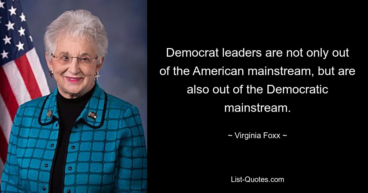 Democrat leaders are not only out of the American mainstream, but are also out of the Democratic mainstream. — © Virginia Foxx