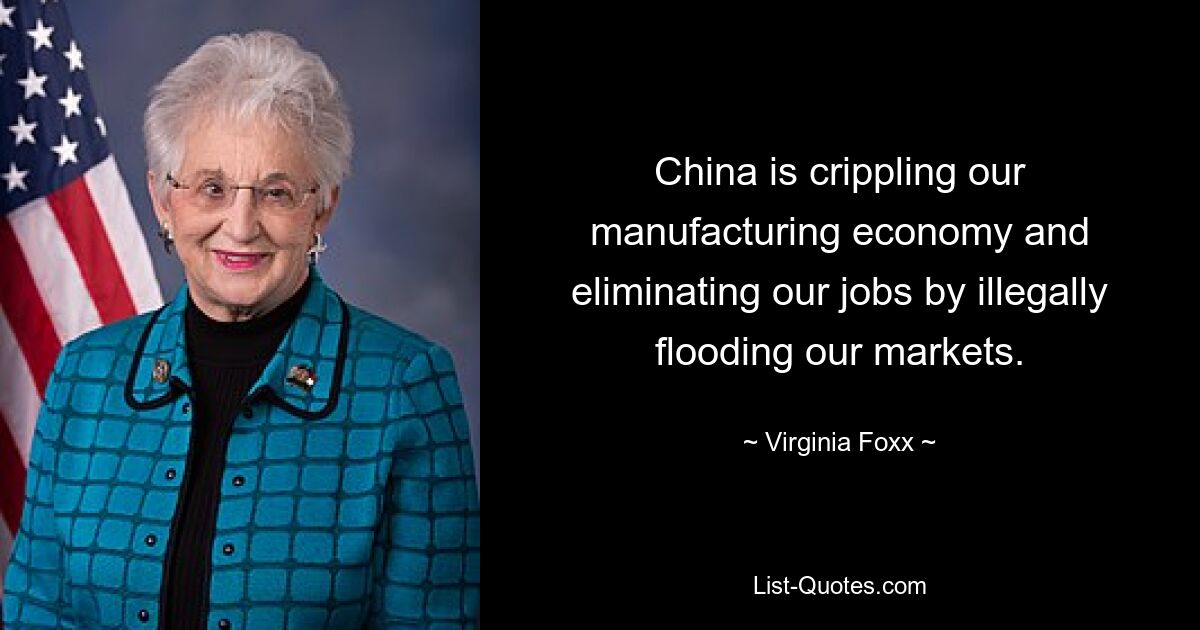 China is crippling our manufacturing economy and eliminating our jobs by illegally flooding our markets. — © Virginia Foxx