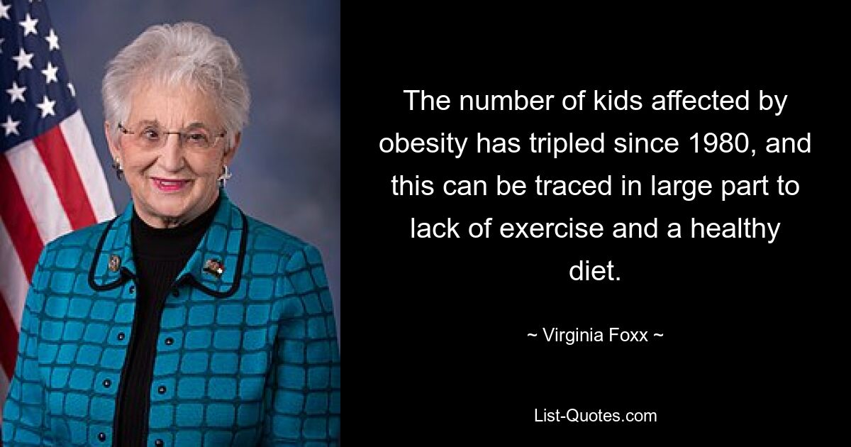 The number of kids affected by obesity has tripled since 1980, and this can be traced in large part to lack of exercise and a healthy diet. — © Virginia Foxx