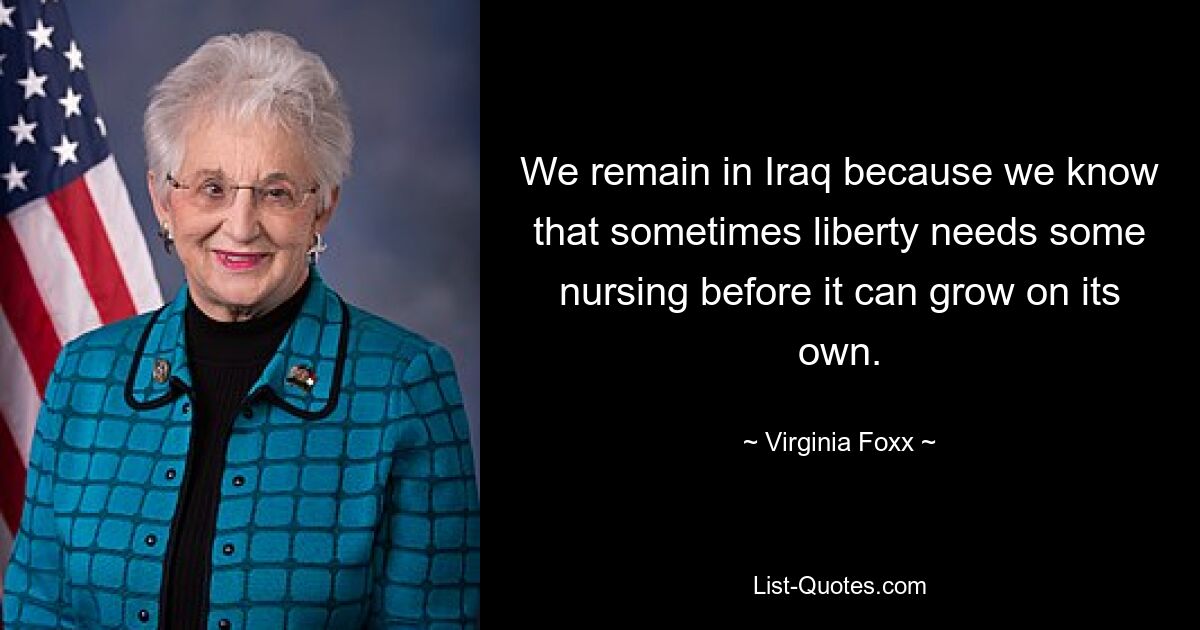 We remain in Iraq because we know that sometimes liberty needs some nursing before it can grow on its own. — © Virginia Foxx