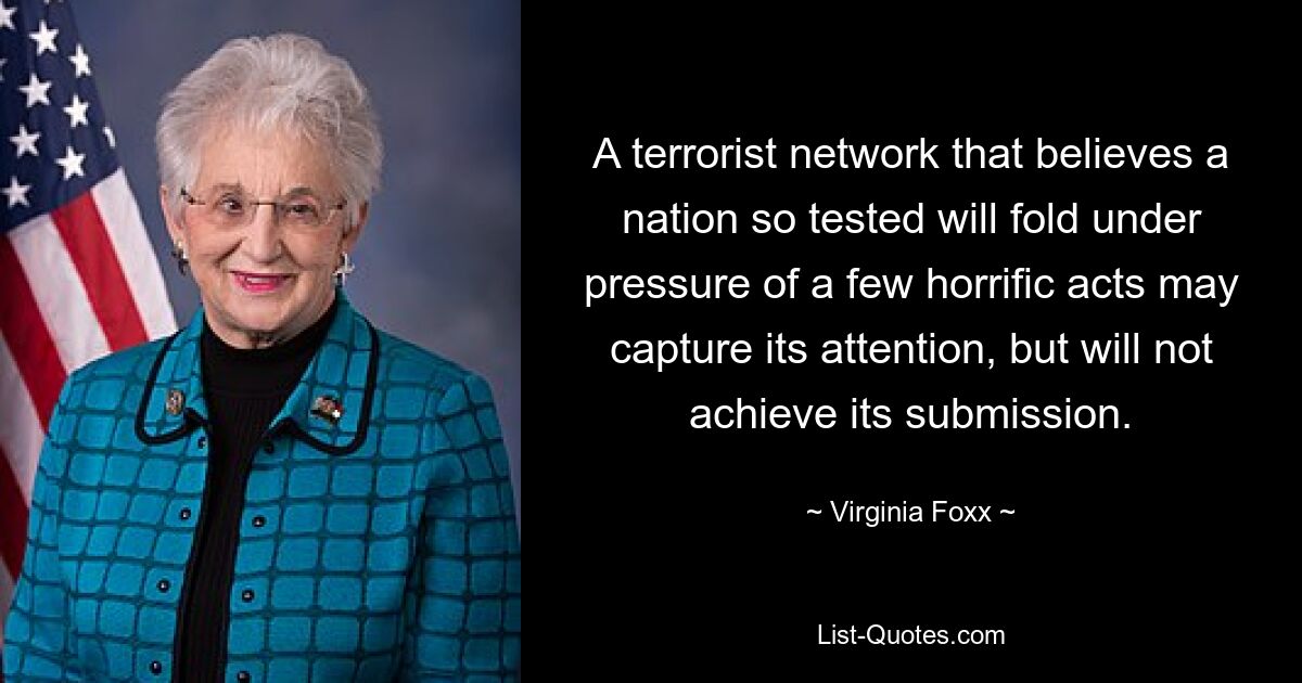 A terrorist network that believes a nation so tested will fold under pressure of a few horrific acts may capture its attention, but will not achieve its submission. — © Virginia Foxx