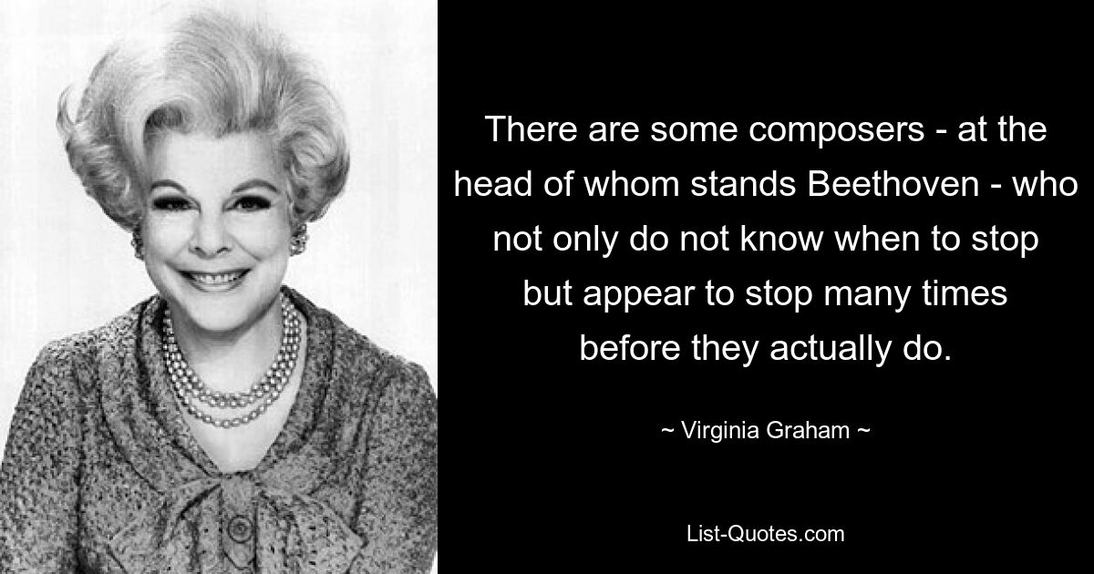 There are some composers - at the head of whom stands Beethoven - who not only do not know when to stop but appear to stop many times before they actually do. — © Virginia Graham