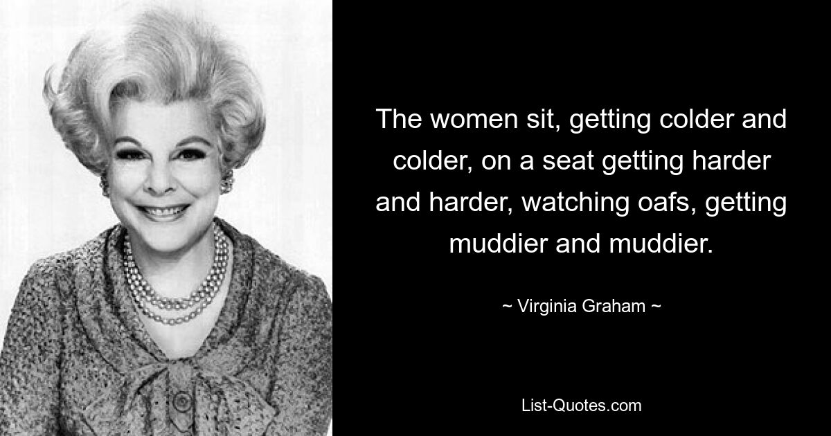 The women sit, getting colder and colder, on a seat getting harder and harder, watching oafs, getting muddier and muddier. — © Virginia Graham