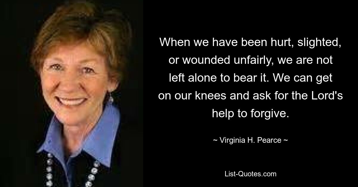 When we have been hurt, slighted, or wounded unfairly, we are not left alone to bear it. We can get on our knees and ask for the Lord's help to forgive. — © Virginia H. Pearce