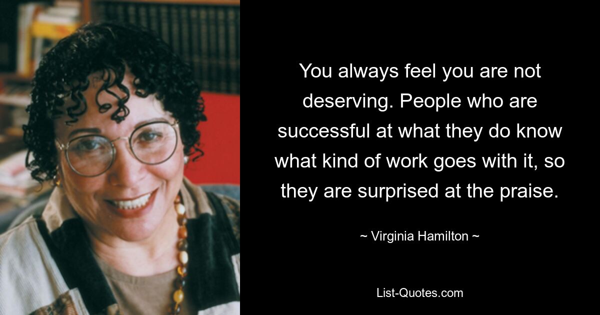 You always feel you are not deserving. People who are successful at what they do know what kind of work goes with it, so they are surprised at the praise. — © Virginia Hamilton