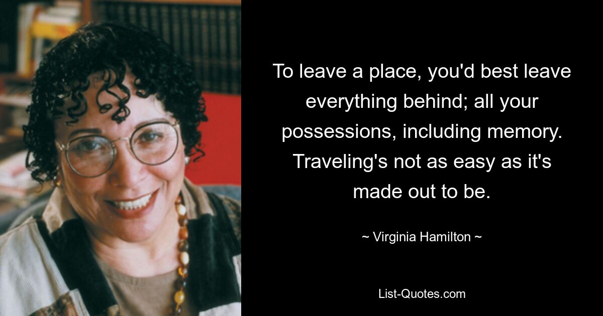 To leave a place, you'd best leave everything behind; all your possessions, including memory. Traveling's not as easy as it's made out to be. — © Virginia Hamilton