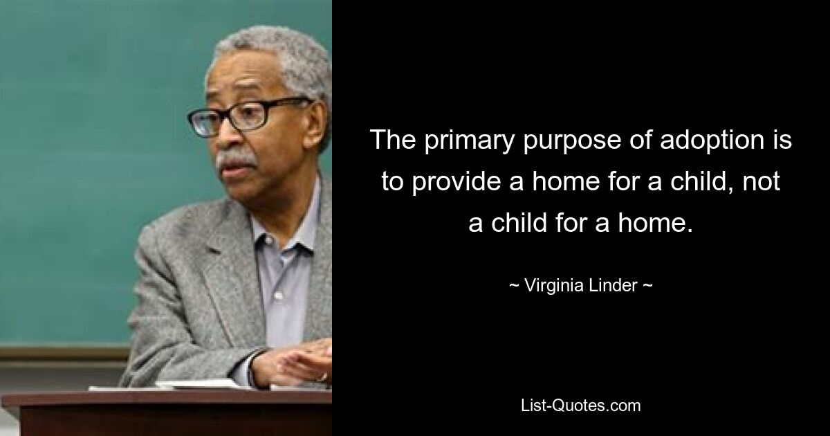 The primary purpose of adoption is to provide a home for a child, not a child for a home. — © Virginia Linder