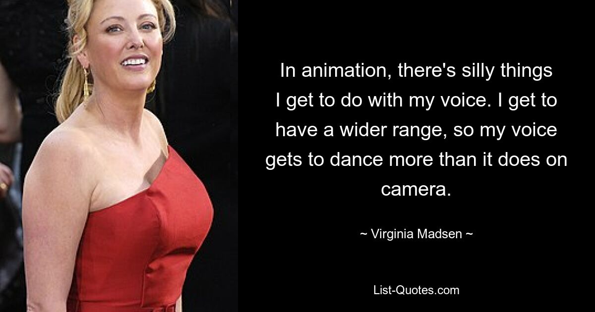 In animation, there's silly things I get to do with my voice. I get to have a wider range, so my voice gets to dance more than it does on camera. — © Virginia Madsen