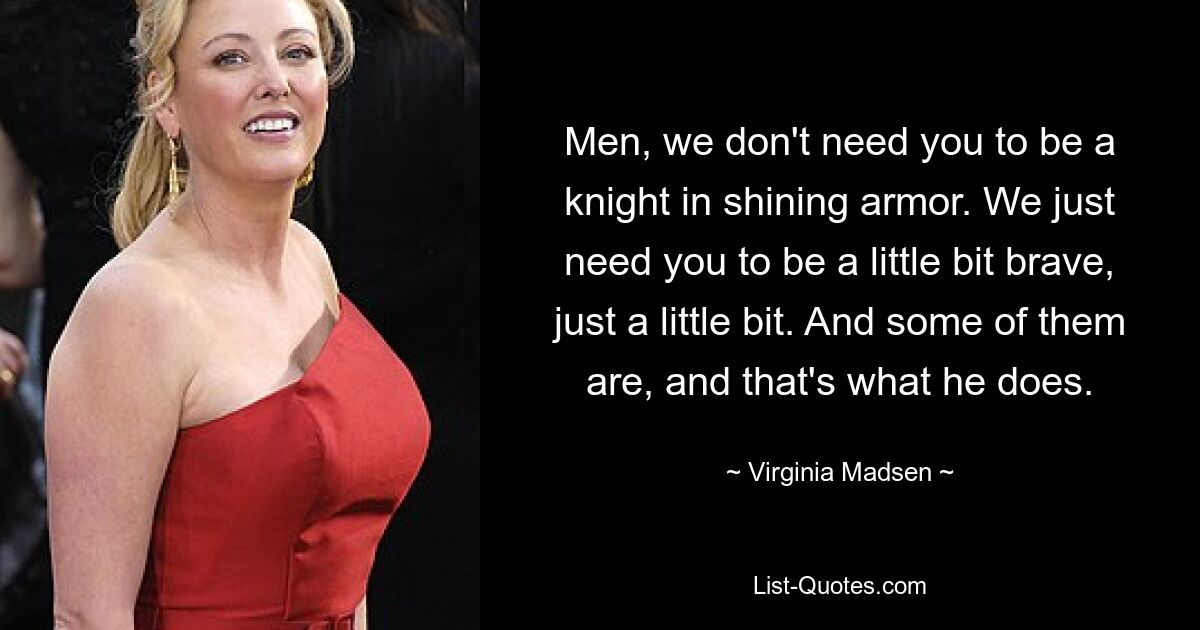 Men, we don't need you to be a knight in shining armor. We just need you to be a little bit brave, just a little bit. And some of them are, and that's what he does. — © Virginia Madsen