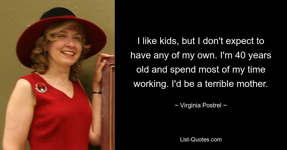 I like kids, but I don't expect to have any of my own. I'm 40 years old and spend most of my time working. I'd be a terrible mother. — © Virginia Postrel