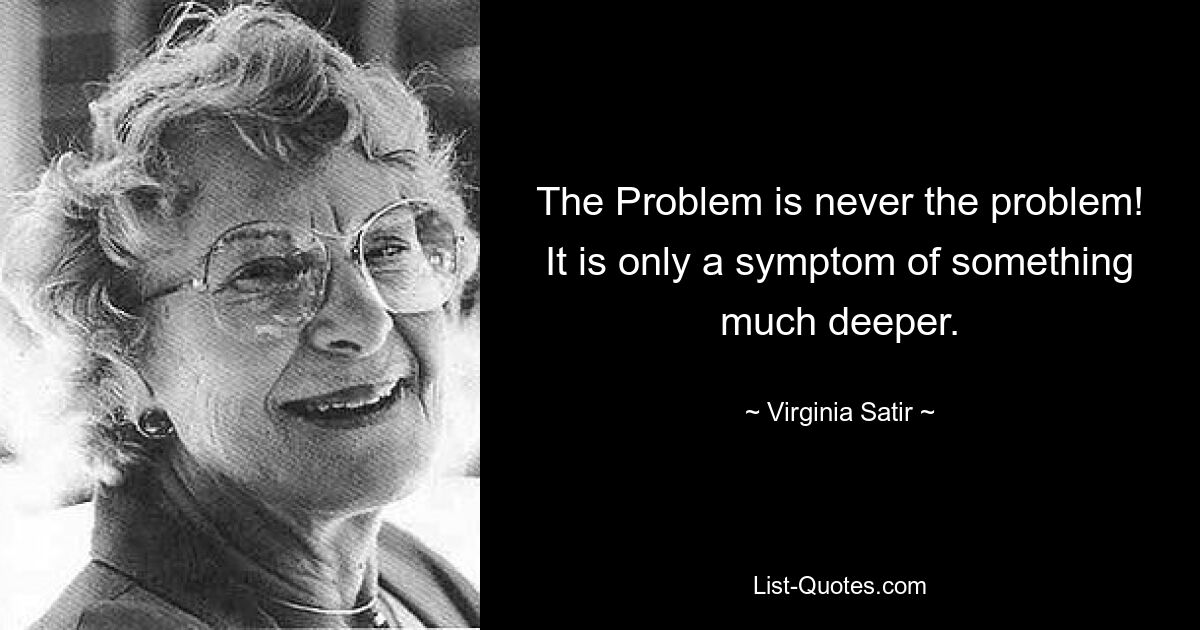 The Problem is never the problem! It is only a symptom of something much deeper. — © Virginia Satir