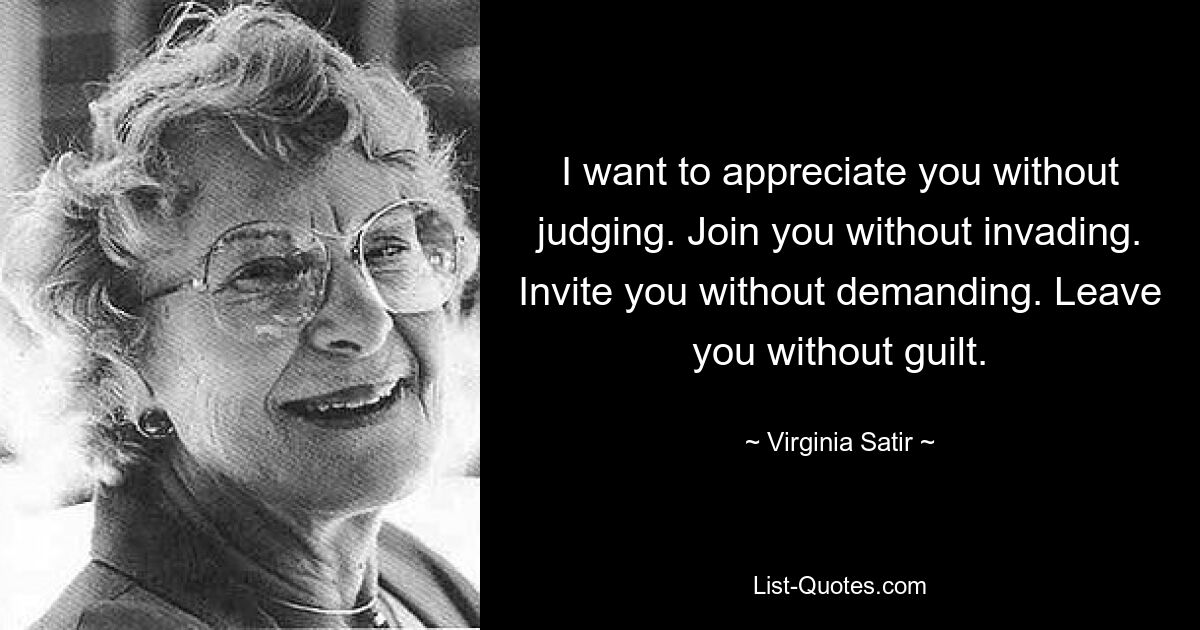 I want to appreciate you without judging. Join you without invading. Invite you without demanding. Leave you without guilt. — © Virginia Satir