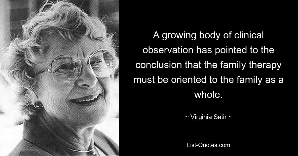 A growing body of clinical observation has pointed to the conclusion that the family therapy must be oriented to the family as a whole. — © Virginia Satir