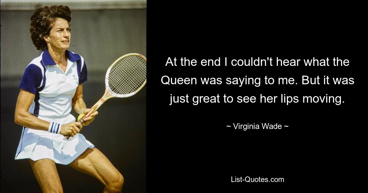 At the end I couldn't hear what the Queen was saying to me. But it was just great to see her lips moving. — © Virginia Wade