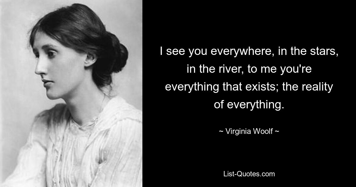 I see you everywhere, in the stars, in the river, to me you're everything that exists; the reality of everything. — © Virginia Woolf