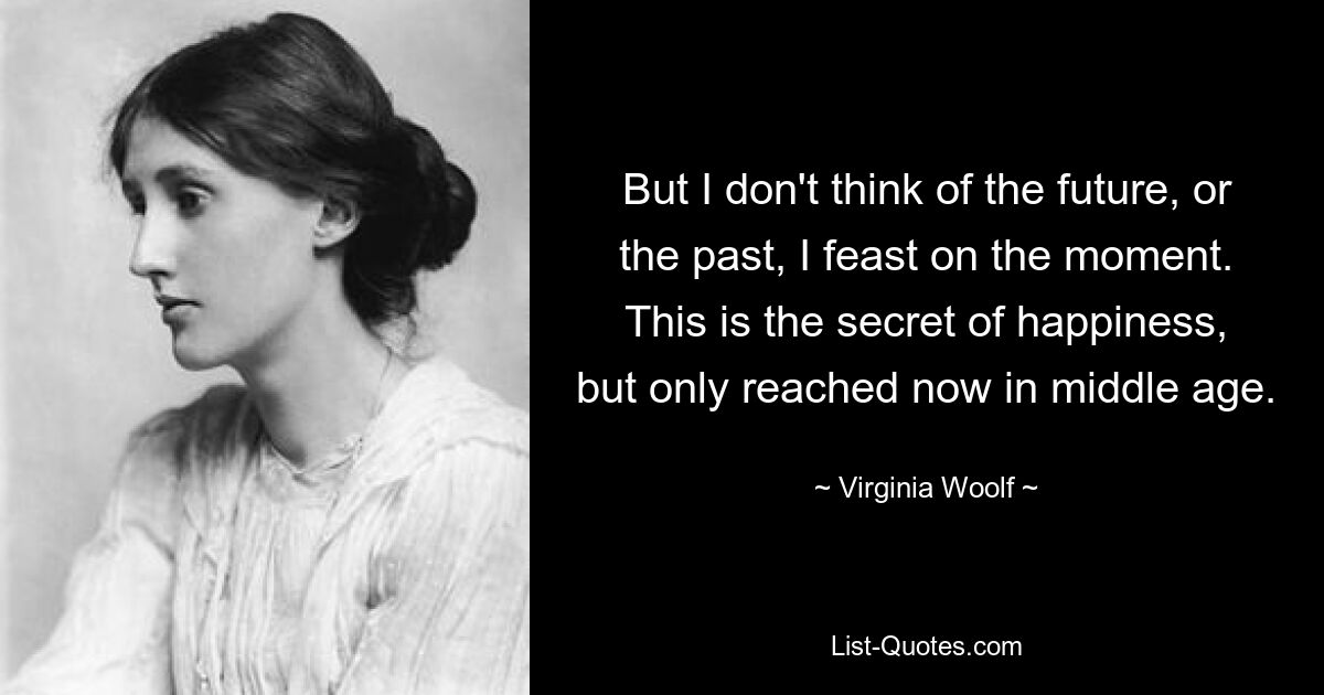 But I don't think of the future, or the past, I feast on the moment. This is the secret of happiness, but only reached now in middle age. — © Virginia Woolf