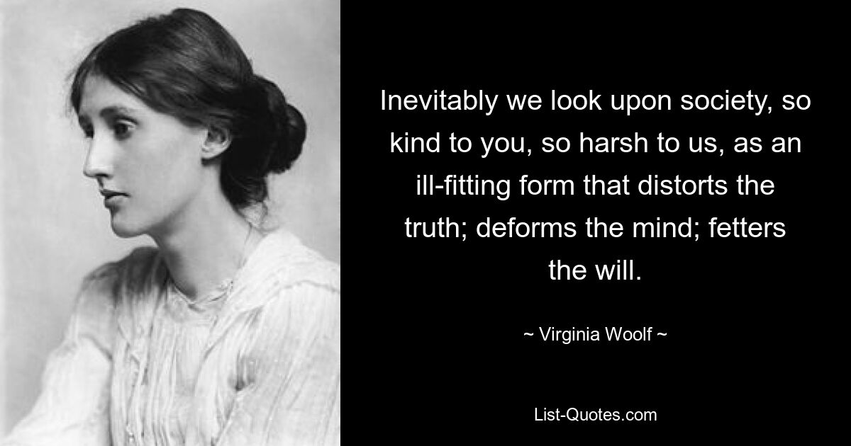 Inevitably we look upon society, so kind to you, so harsh to us, as an ill-fitting form that distorts the truth; deforms the mind; fetters the will. — © Virginia Woolf