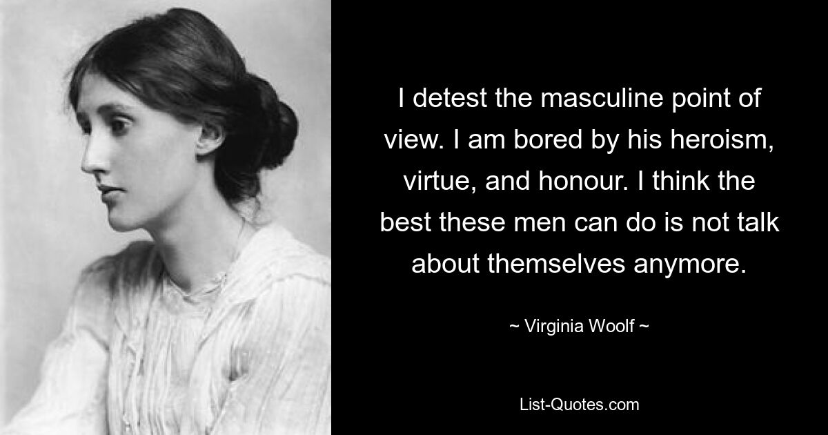 I detest the masculine point of view. I am bored by his heroism, virtue, and honour. I think the best these men can do is not talk about themselves anymore. — © Virginia Woolf