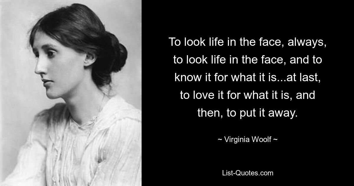 To look life in the face, always, to look life in the face, and to know it for what it is...at last, to love it for what it is, and then, to put it away. — © Virginia Woolf