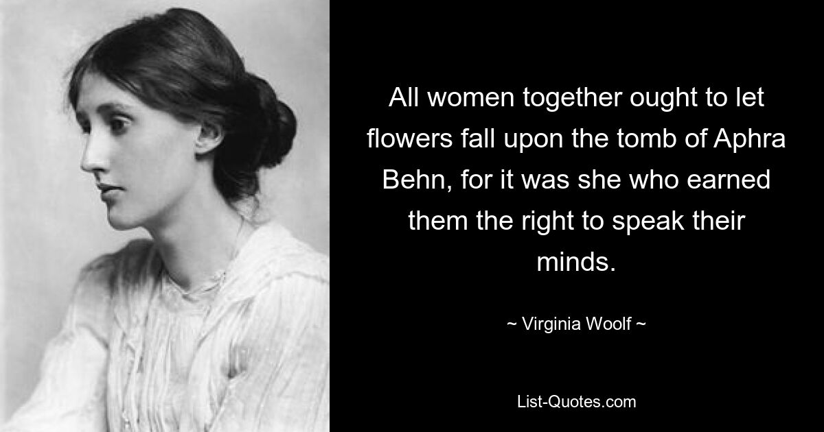 All women together ought to let flowers fall upon the tomb of Aphra Behn, for it was she who earned them the right to speak their minds. — © Virginia Woolf