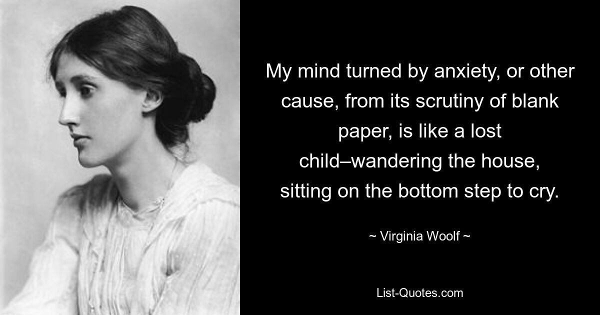 My mind turned by anxiety, or other cause, from its scrutiny of blank paper, is like a lost child–wandering the house, sitting on the bottom step to cry. — © Virginia Woolf