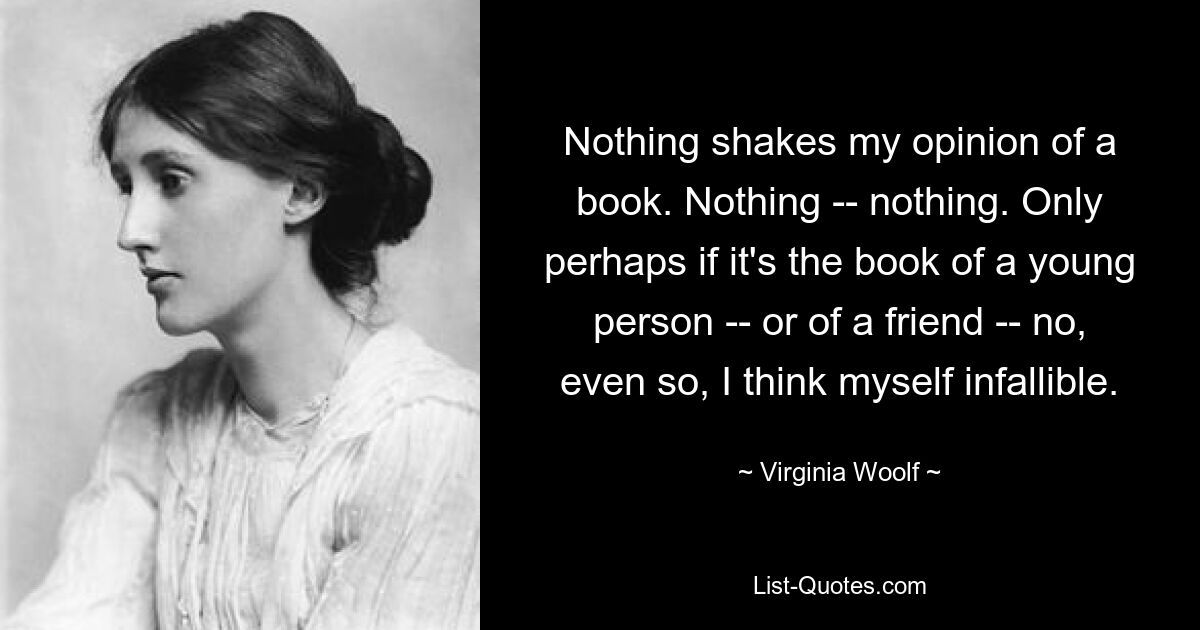 Nothing shakes my opinion of a book. Nothing -- nothing. Only perhaps if it's the book of a young person -- or of a friend -- no, even so, I think myself infallible. — © Virginia Woolf