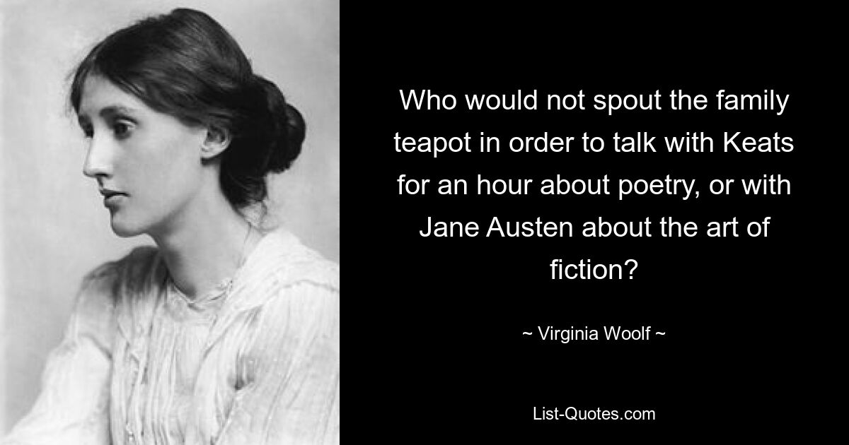 Who would not spout the family teapot in order to talk with Keats for an hour about poetry, or with Jane Austen about the art of fiction? — © Virginia Woolf