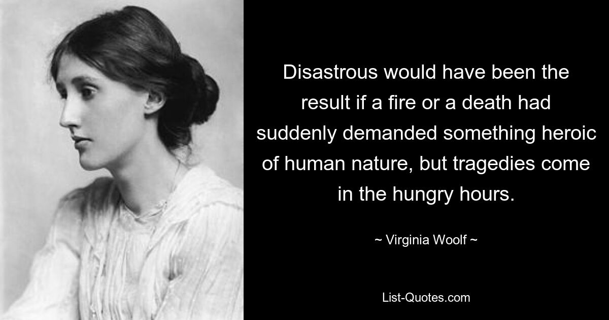 Disastrous would have been the result if a fire or a death had suddenly demanded something heroic of human nature, but tragedies come in the hungry hours. — © Virginia Woolf