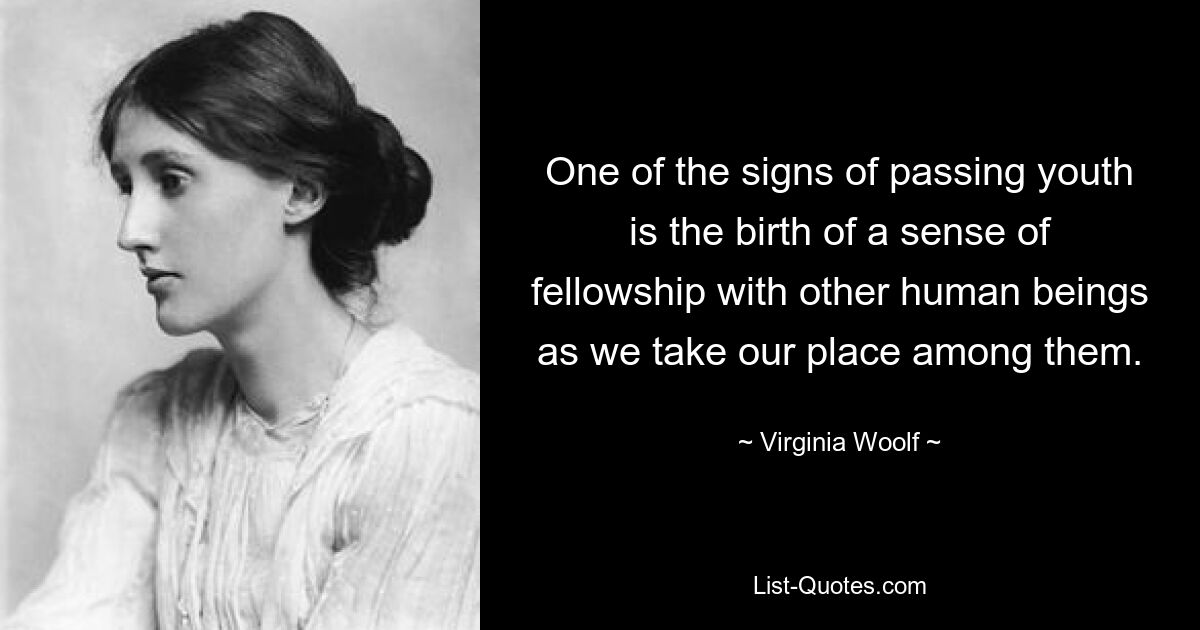 One of the signs of passing youth is the birth of a sense of fellowship with other human beings as we take our place among them. — © Virginia Woolf