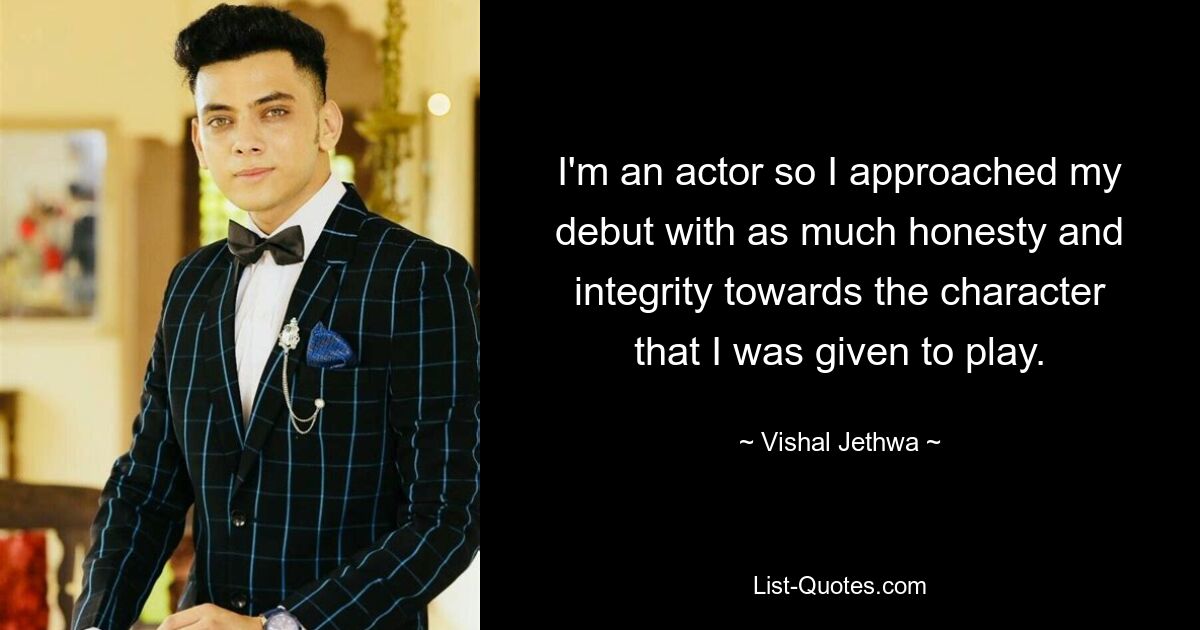 I'm an actor so I approached my debut with as much honesty and integrity towards the character that I was given to play. — © Vishal Jethwa