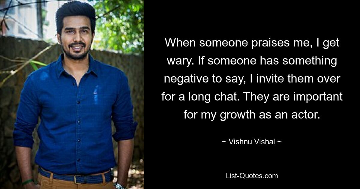 When someone praises me, I get wary. If someone has something negative to say, I invite them over for a long chat. They are important for my growth as an actor. — © Vishnu Vishal