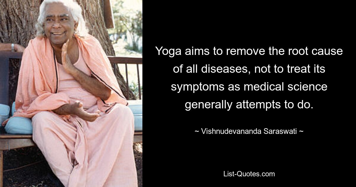 Yoga aims to remove the root cause of all diseases, not to treat its symptoms as medical science generally attempts to do. — © Vishnudevananda Saraswati