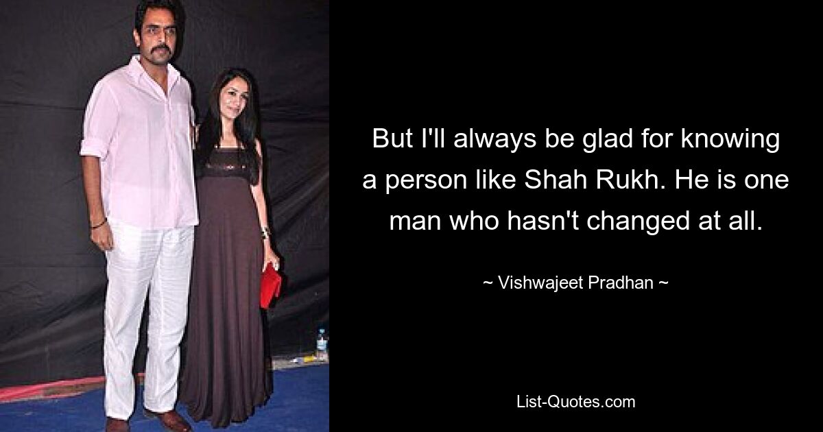 But I'll always be glad for knowing a person like Shah Rukh. He is one man who hasn't changed at all. — © Vishwajeet Pradhan