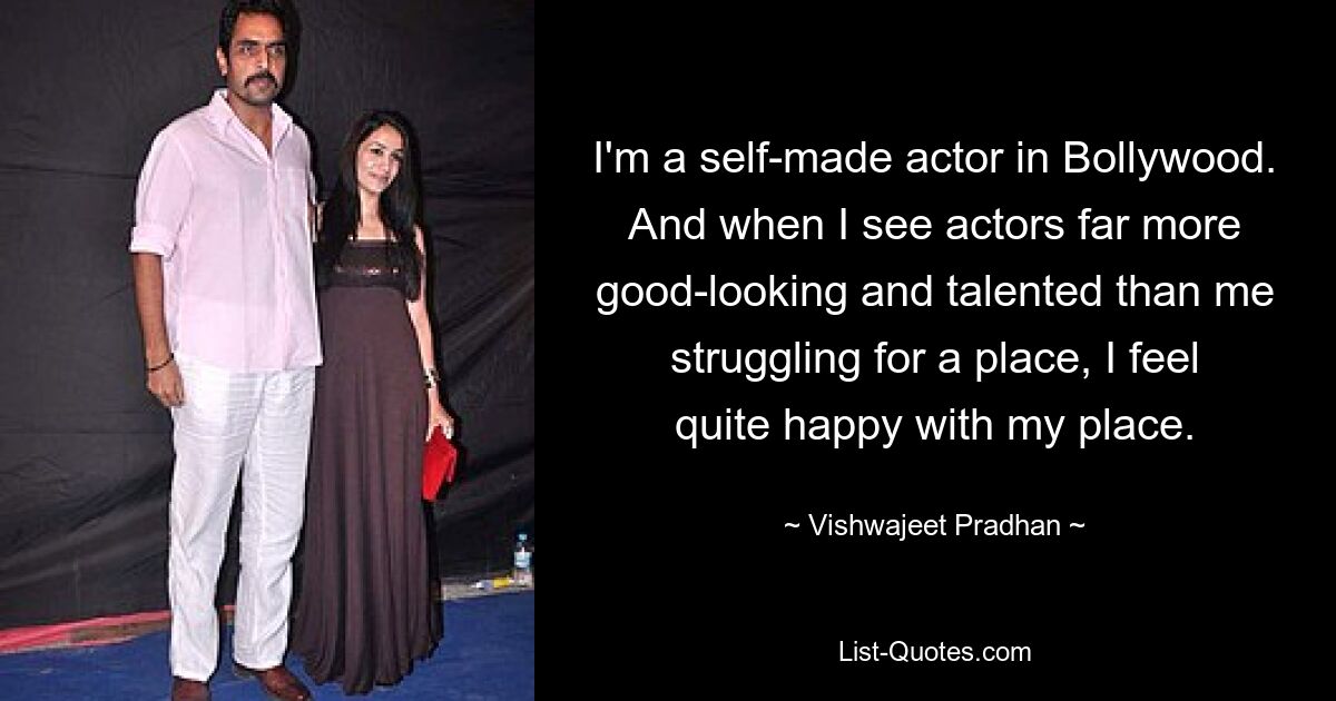 I'm a self-made actor in Bollywood. And when I see actors far more good-looking and talented than me struggling for a place, I feel quite happy with my place. — © Vishwajeet Pradhan