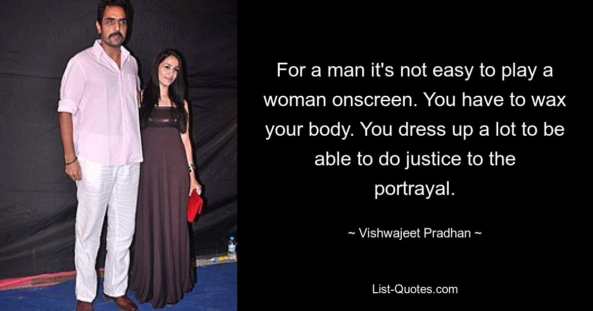 For a man it's not easy to play a woman onscreen. You have to wax your body. You dress up a lot to be able to do justice to the portrayal. — © Vishwajeet Pradhan