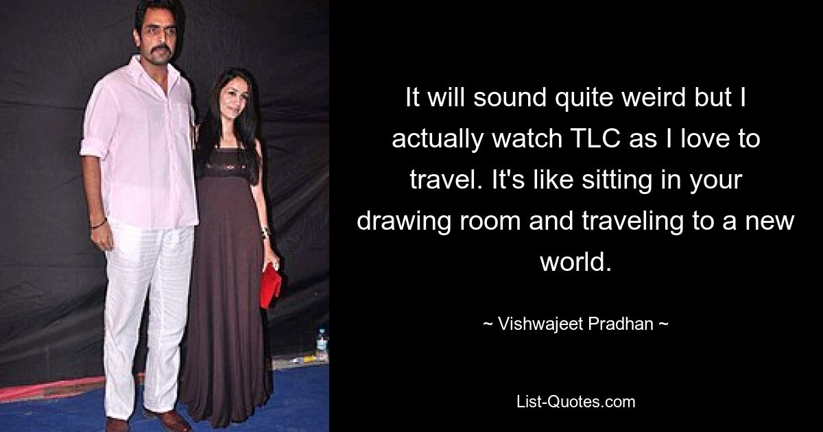 It will sound quite weird but I actually watch TLC as I love to travel. It's like sitting in your drawing room and traveling to a new world. — © Vishwajeet Pradhan