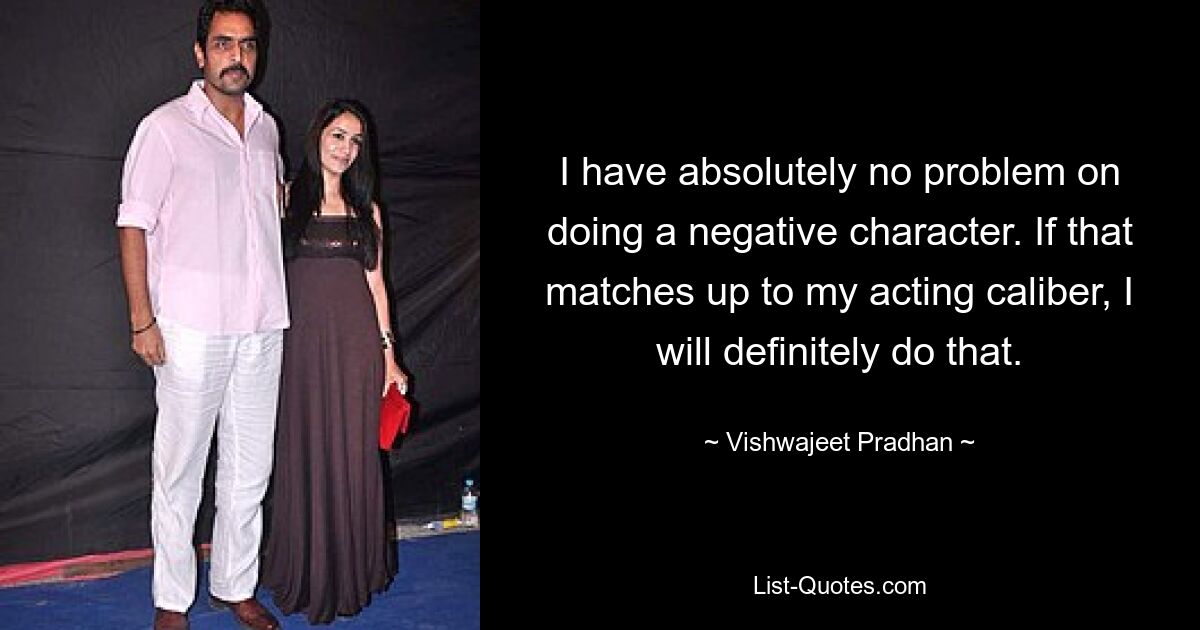 I have absolutely no problem on doing a negative character. If that matches up to my acting caliber, I will definitely do that. — © Vishwajeet Pradhan