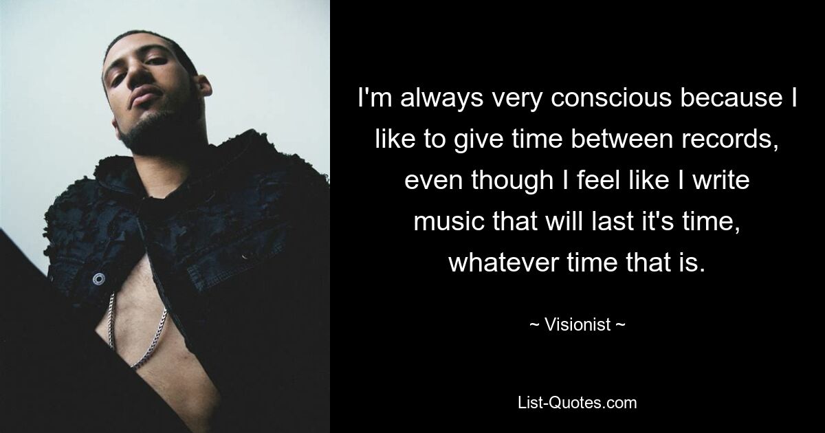 I'm always very conscious because I like to give time between records, even though I feel like I write music that will last it's time, whatever time that is. — © Visionist