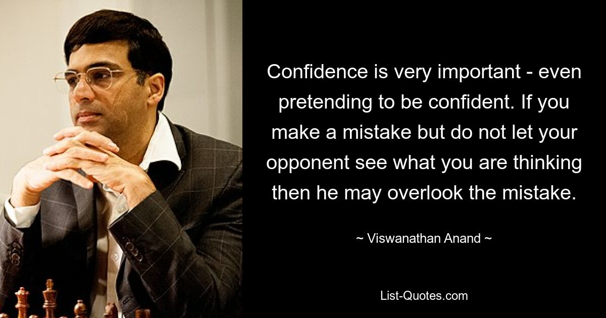 Confidence is very important - even pretending to be confident. If you make a mistake but do not let your opponent see what you are thinking then he may overlook the mistake. — © Viswanathan Anand