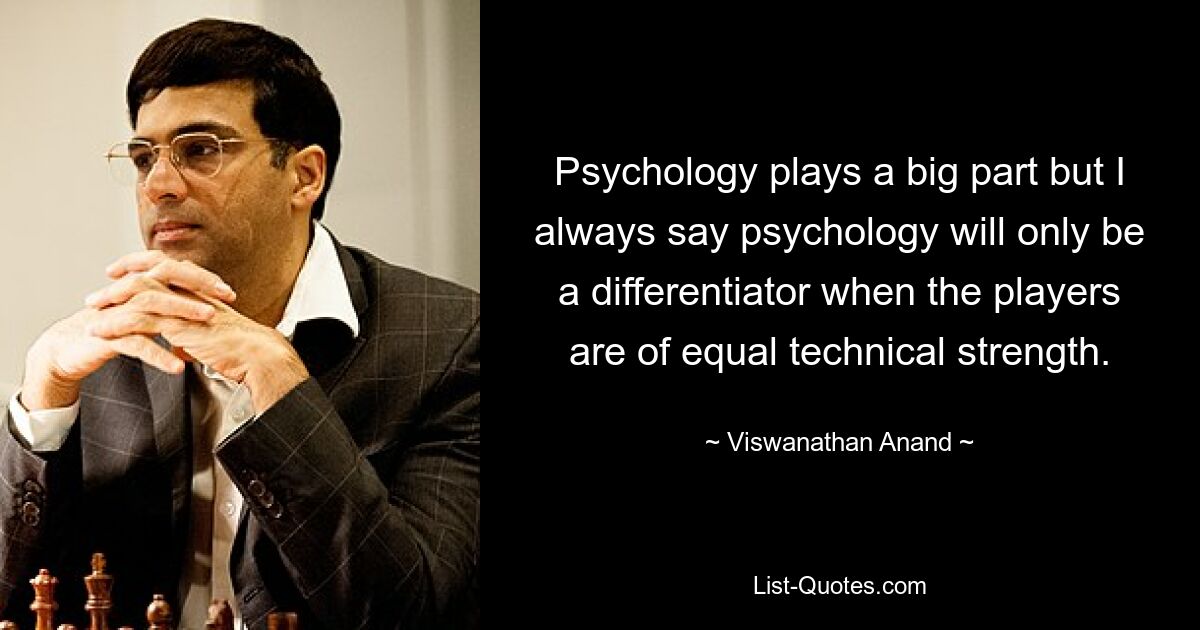 Psychology plays a big part but I always say psychology will only be a differentiator when the players are of equal technical strength. — © Viswanathan Anand