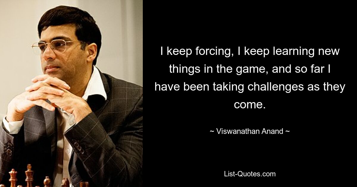 Ich forciere immer wieder, ich lerne immer wieder neue Dinge im Spiel und bisher habe ich die Herausforderungen einfach so angenommen, wie sie kommen. — © Viswanathan Anand