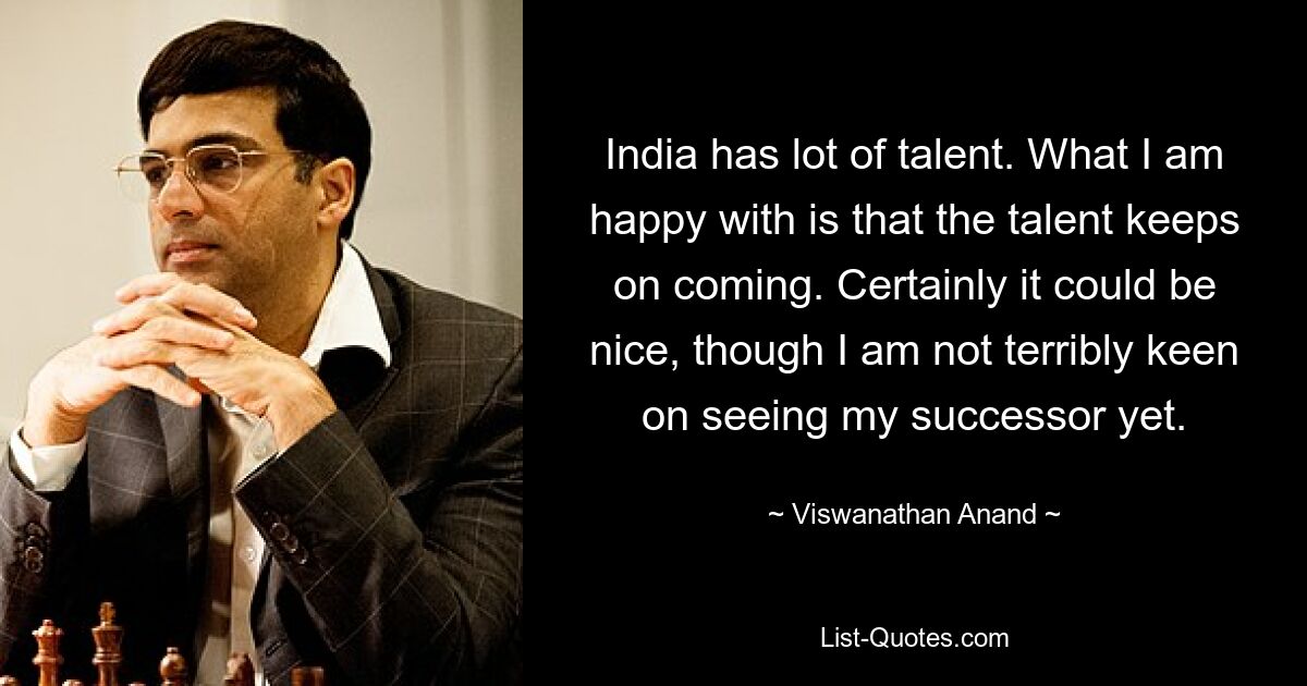 India has lot of talent. What I am happy with is that the talent keeps on coming. Certainly it could be nice, though I am not terribly keen on seeing my successor yet. — © Viswanathan Anand